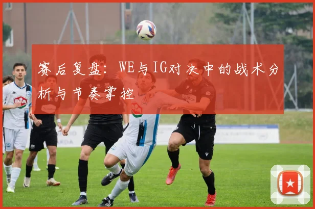 赛后复盘:WE与IG对决中的战术分析与节奏掌控