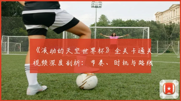 《滚动的天空世界杯》全关卡通关视频深度剖析:节奏、时机与路线的极致掌握