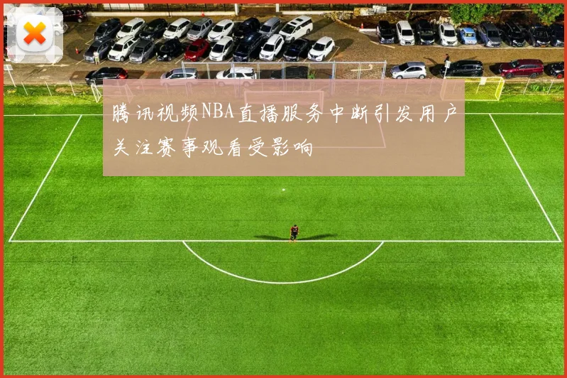 腾讯视频NBA直播服务中断引发用户关注赛事观看受影响