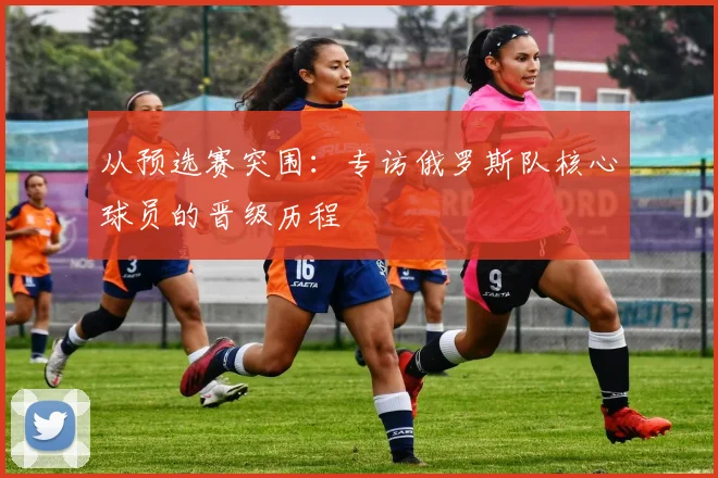 从预选赛突围:专访俄罗斯队核心球员的晋级历程