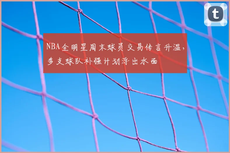 NBA全明星周末球员交易传言升温，多支球队补强计划浮出水面