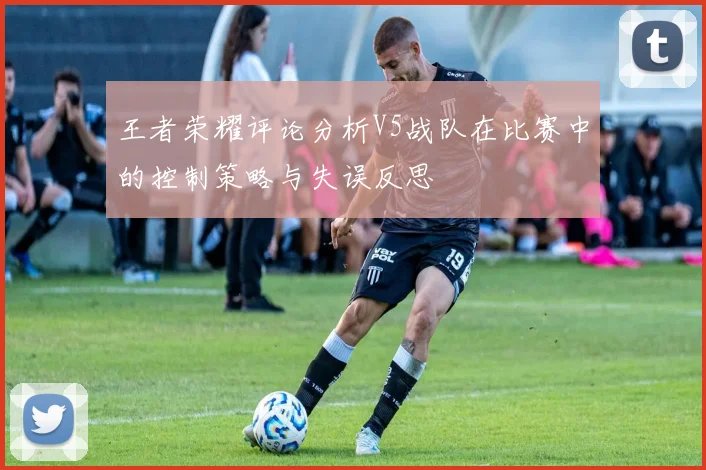 王者荣耀评论分析V5战队在比赛中的控制策略与失误反思