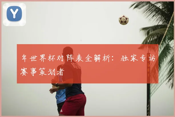 年世界杯对阵表全解析:独家专访赛事策划者