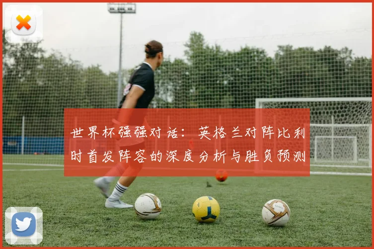 世界杯强强对话：英格兰对阵比利时首发阵容的深度分析与胜负预测