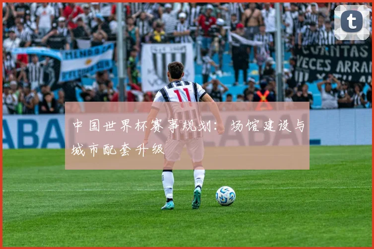 中国世界杯赛事规划：场馆建设与城市配套升级