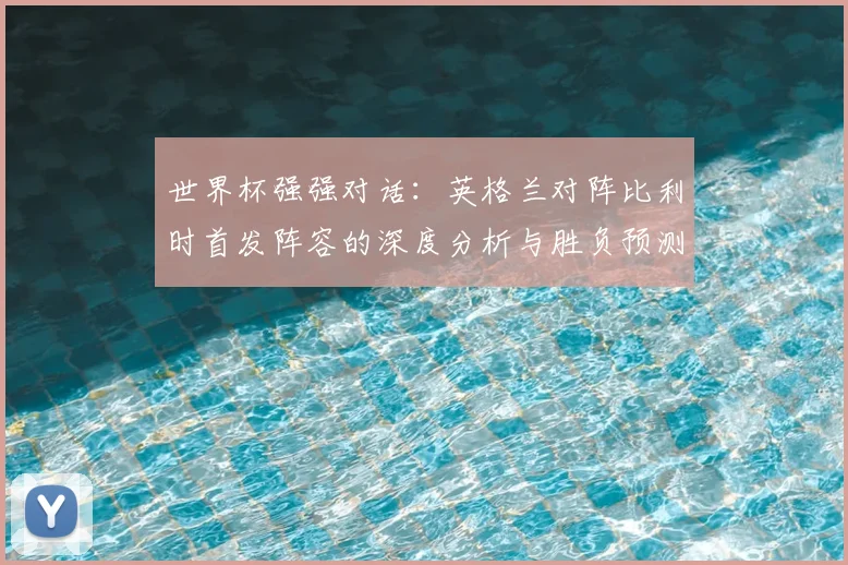世界杯强强对话：英格兰对阵比利时首发阵容的深度分析与胜负预测