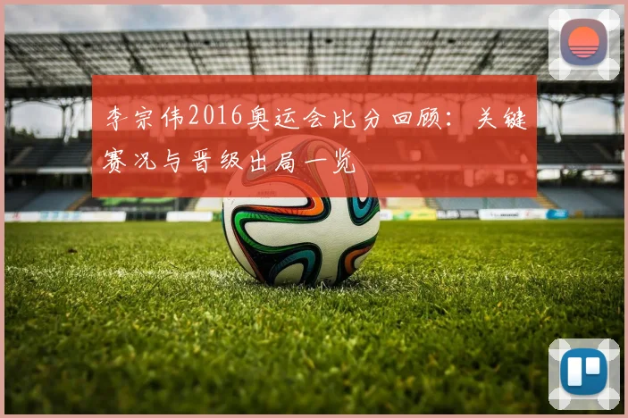 李宗伟2016奥运会比分回顾:关键赛况与晋级出局一览