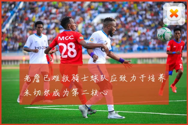 老詹已难救骑士球队应致力于培养米切尔成为第二核心