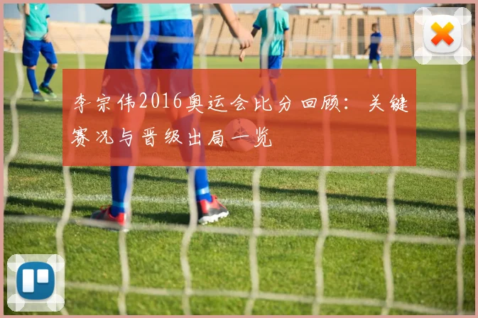 李宗伟2016奥运会比分回顾：关键赛况与晋级出局一览