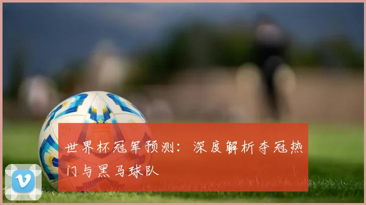世界杯冠军预测:深度解析夺冠热门与黑马球队
