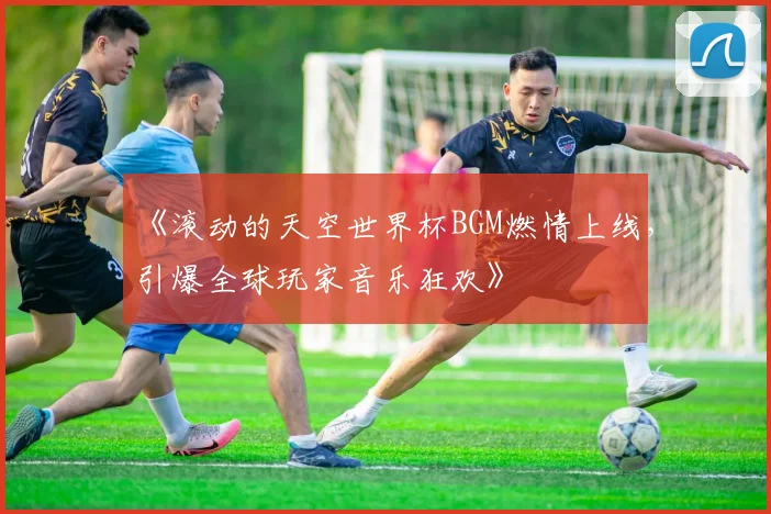 《滚动的天空世界杯BGM燃情上线,引爆全球玩家音乐狂欢》