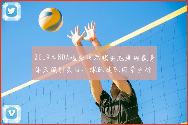 2019年NBA选秀状元锡安威廉姆森身体天赋引关注,球队建队前景分析