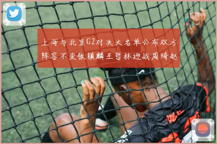 上海与北京G2对决大名单公布双方阵容不变张镇麟王哲林迎战周琦赵睿