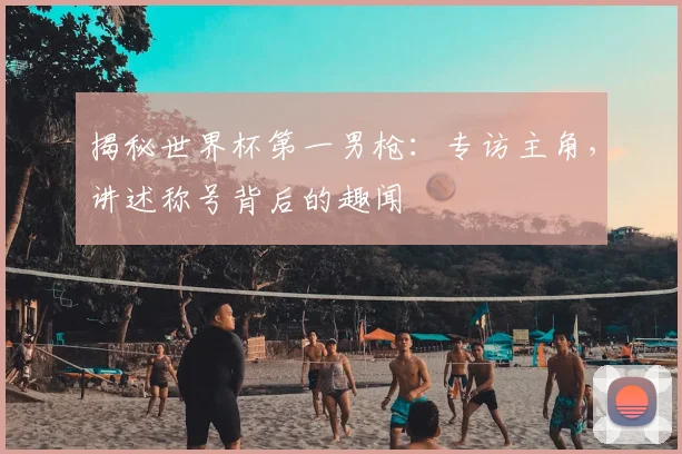 揭秘世界杯第一男枪：专访主角，讲述称号背后的趣闻