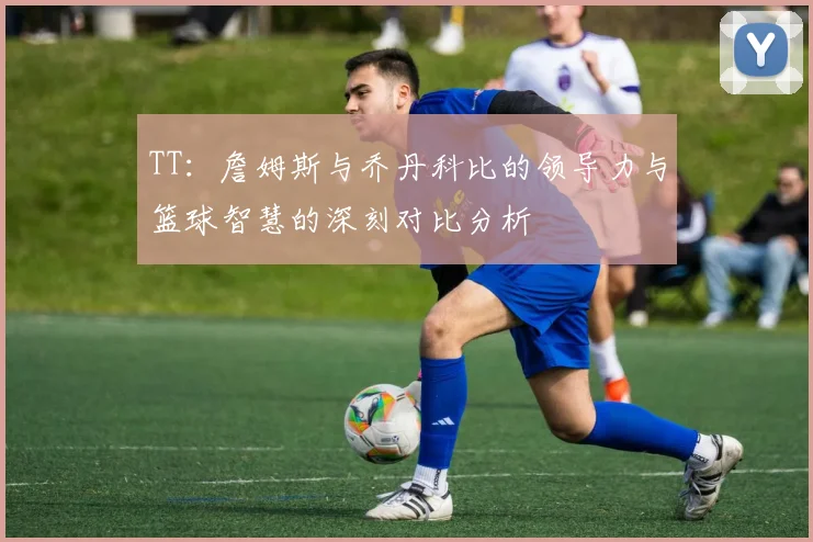 TT：詹姆斯与乔丹科比的领导力与篮球智慧的深刻对比分析