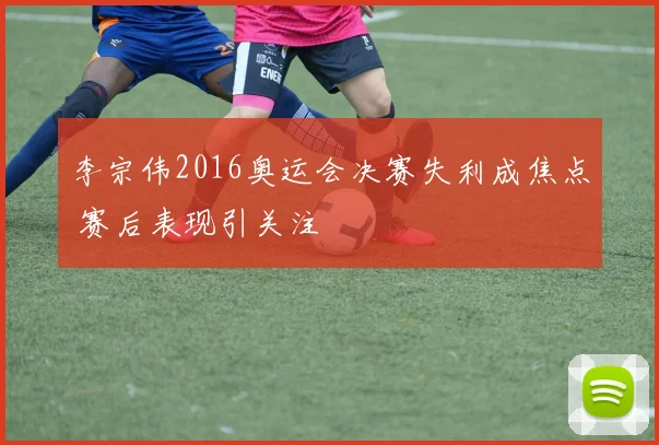 李宗伟2016奥运会决赛失利成焦点 赛后表现引关注