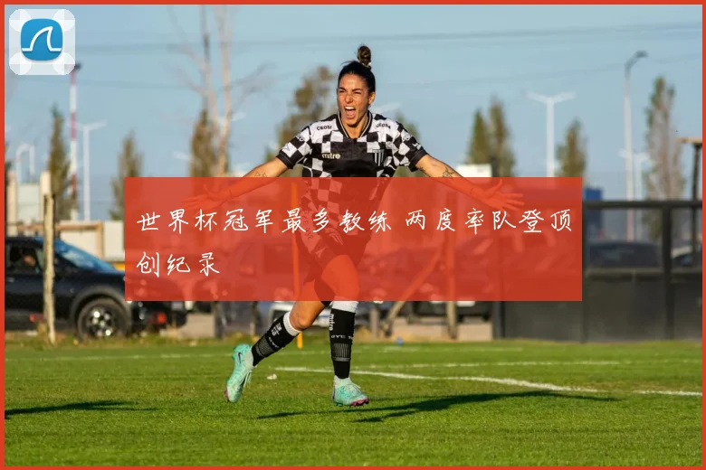 世界杯冠军最多教练 两度率队登顶创纪录