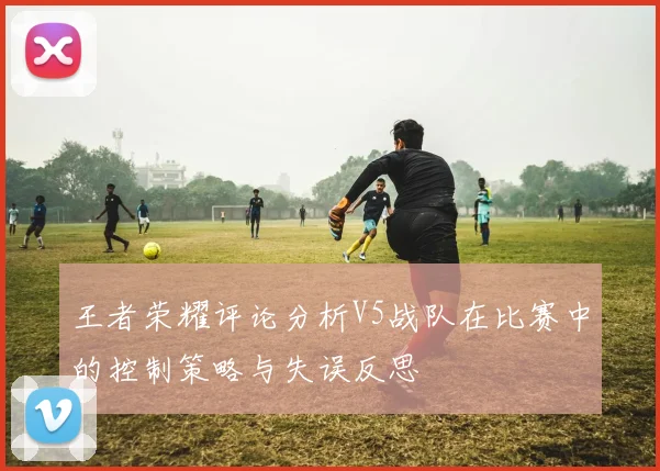 王者荣耀评论分析V5战队在比赛中的控制策略与失误反思