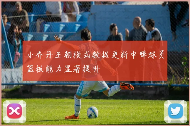小乔丹王朝模式数据更新中锋球员篮板能力显著提升