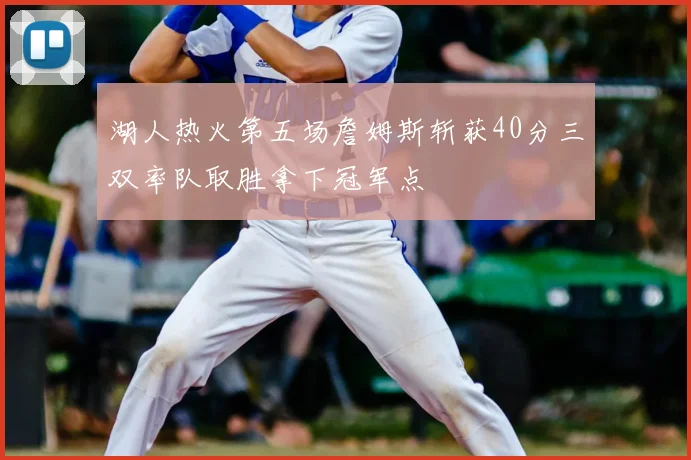 湖人热火第五场詹姆斯斩获40分三双率队取胜拿下冠军点