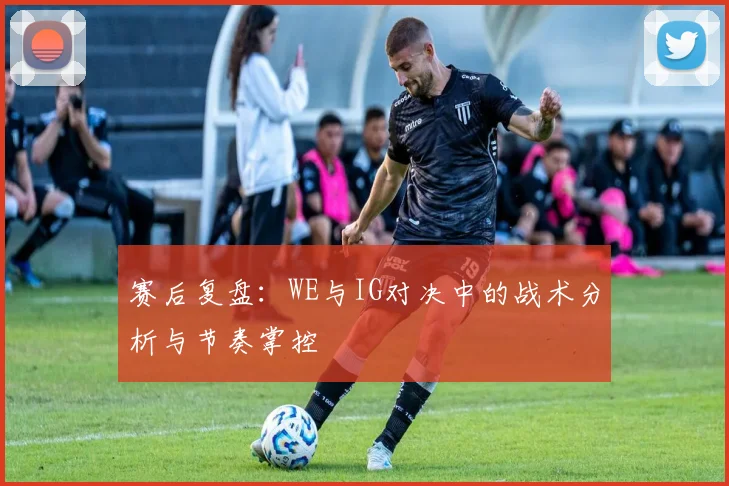 赛后复盘：WE与IG对决中的战术分析与节奏掌控