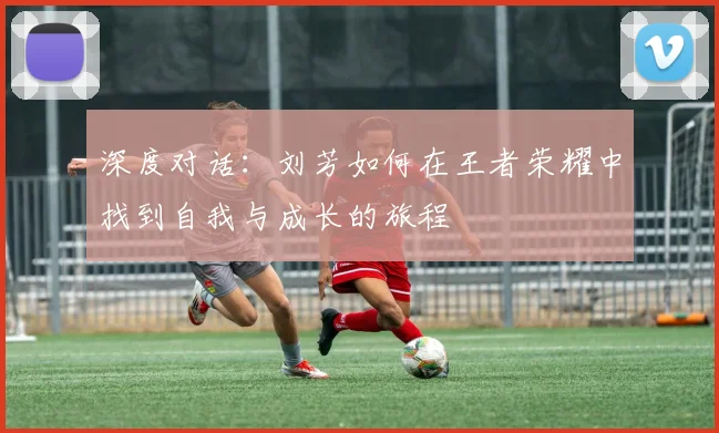 深度对话:刘芳如何在王者荣耀中找到自我与成长的旅程