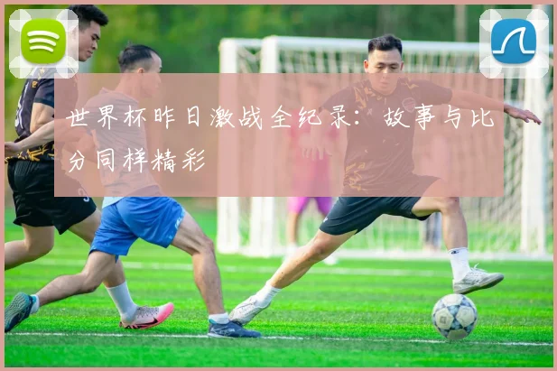 世界杯昨日激战全纪录:故事与比分同样精彩