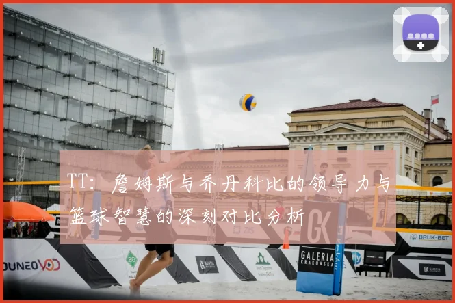 TT:詹姆斯与乔丹科比的领导力与篮球智慧的深刻对比分析