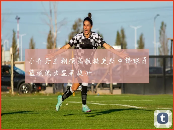 小乔丹王朝模式数据更新中锋球员篮板能力显著提升