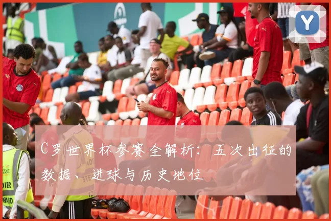 C罗世界杯参赛全解析:五次出征的数据、进球与历史地位
