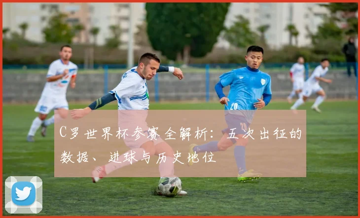 C罗世界杯参赛全解析：五次出征的数据、进球与历史地位