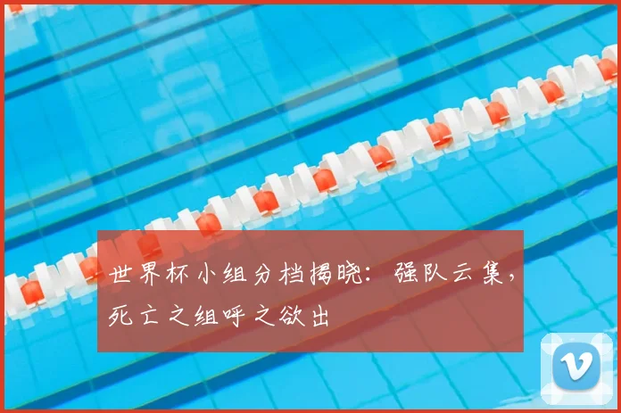 世界杯小组分档揭晓:强队云集,死亡之组呼之欲出