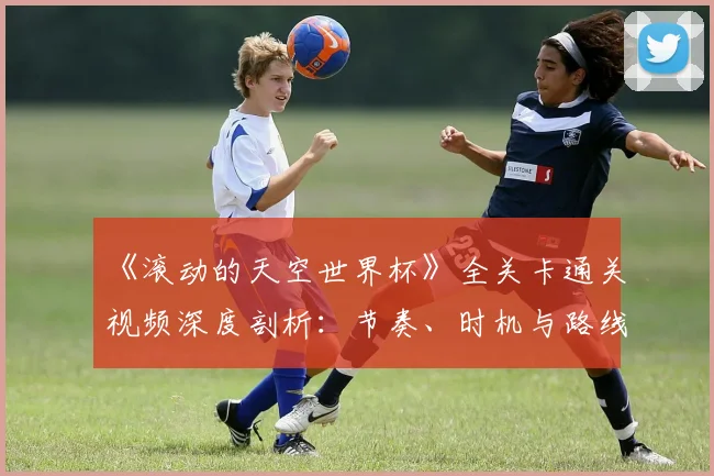 《滚动的天空世界杯》全关卡通关视频深度剖析：节奏、时机与路线的极致掌握