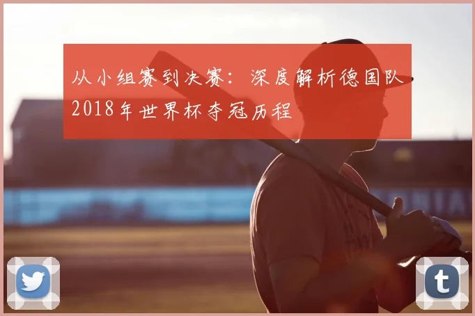 从小组赛到决赛：深度解析德国队2018年世界杯夺冠历程