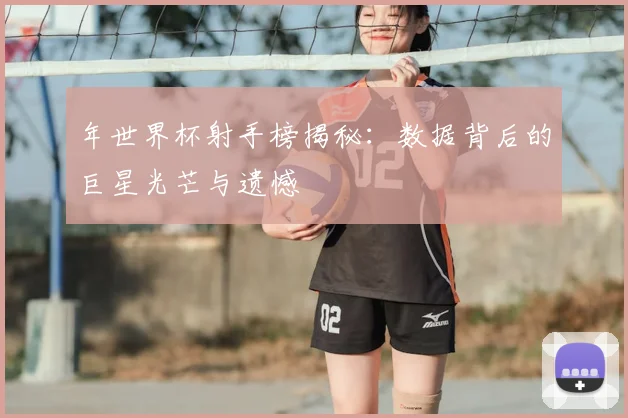 年世界杯射手榜揭秘:数据背后的巨星光芒与遗憾