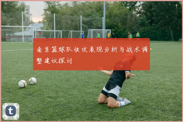 南京篮球队快攻表现分析与战术调整建议探讨