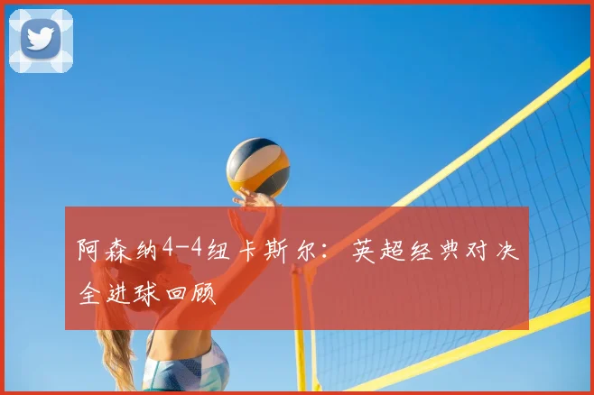 阿森纳4-4纽卡斯尔:英超经典对决全进球回顾
