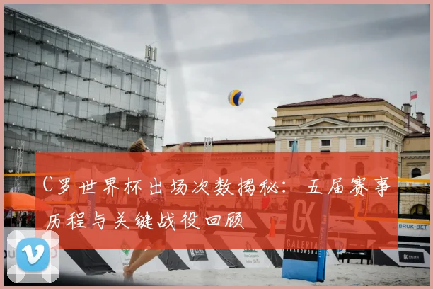C罗世界杯出场次数揭秘：五届赛事历程与关键战役回顾
