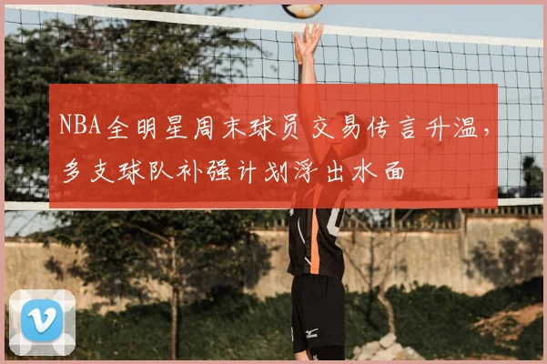 NBA全明星周末球员交易传言升温,多支球队补强计划浮出水面