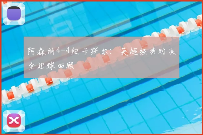 阿森纳4-4纽卡斯尔：英超经典对决全进球回顾