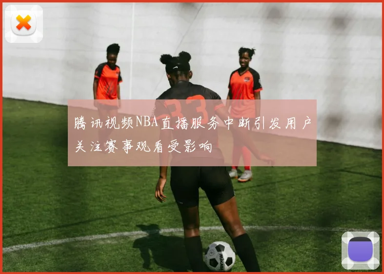 腾讯视频NBA直播服务中断引发用户关注赛事观看受影响