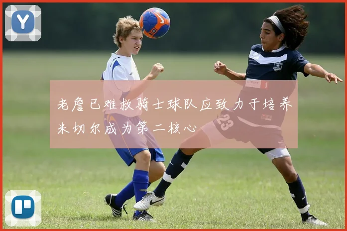 老詹已难救骑士球队应致力于培养米切尔成为第二核心
