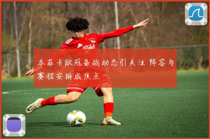 本菲卡欧冠备战动态引关注 阵容与赛程安排成焦点