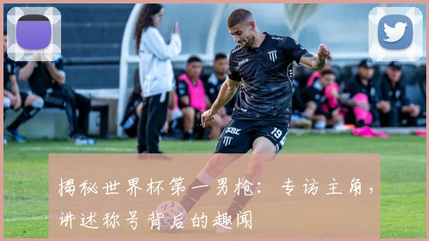 揭秘世界杯第一男枪:专访主角,讲述称号背后的趣闻