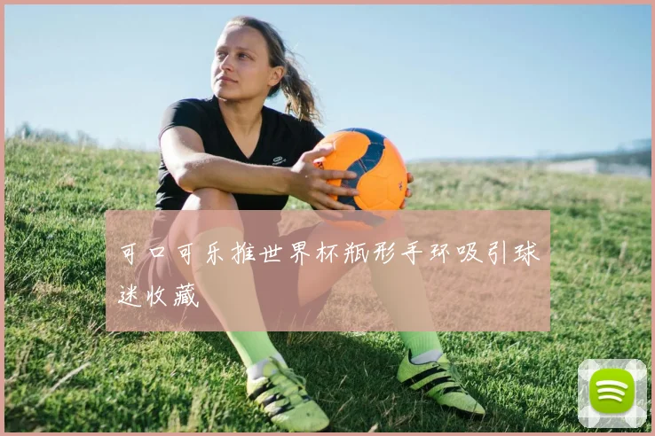 可口可乐推世界杯瓶形手环吸引球迷收藏