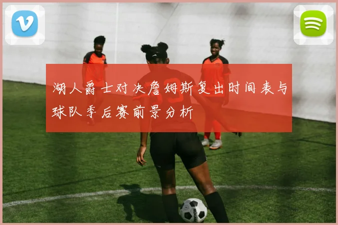 湖人爵士对决詹姆斯复出时间表与球队季后赛前景分析