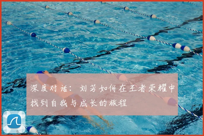 深度对话：刘芳如何在王者荣耀中找到自我与成长的旅程