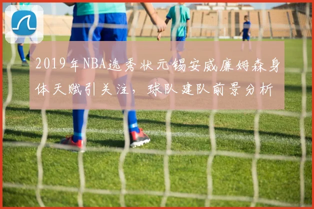2019年NBA选秀状元锡安威廉姆森身体天赋引关注,球队建队前景分析